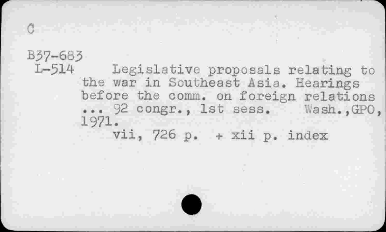 ﻿c
B57-683
L-514 Legislative proposals relating to the war in Southeast Asia. Hearings before the comm, on foreign relations ... 92 congr., 1st sess. Wash.,GPO, 1971.
vii, 726 p. + xii p. index